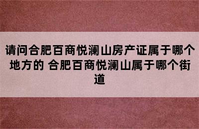 请问合肥百商悦澜山房产证属于哪个地方的 合肥百商悦澜山属于哪个街道